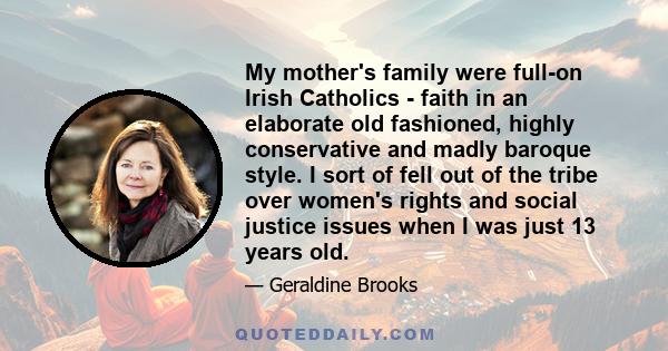 My mother's family were full-on Irish Catholics - faith in an elaborate old fashioned, highly conservative and madly baroque style. I sort of fell out of the tribe over women's rights and social justice issues when I