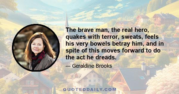 The brave man, the real hero, quakes with terror, sweats, feels his very bowels betray him, and in spite of this moves forward to do the act he dreads.