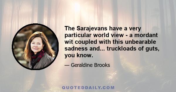 The Sarajevans have a very particular world view - a mordant wit coupled with this unbearable sadness and... truckloads of guts, you know.