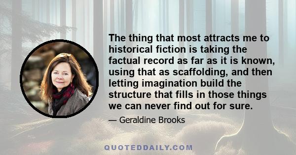 The thing that most attracts me to historical fiction is taking the factual record as far as it is known, using that as scaffolding, and then letting imagination build the structure that fills in those things we can