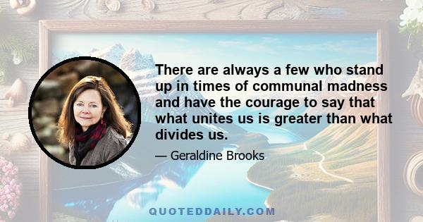 There are always a few who stand up in times of communal madness and have the courage to say that what unites us is greater than what divides us.