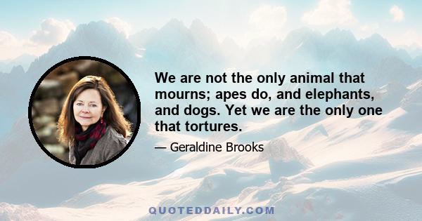 We are not the only animal that mourns; apes do, and elephants, and dogs. Yet we are the only one that tortures.