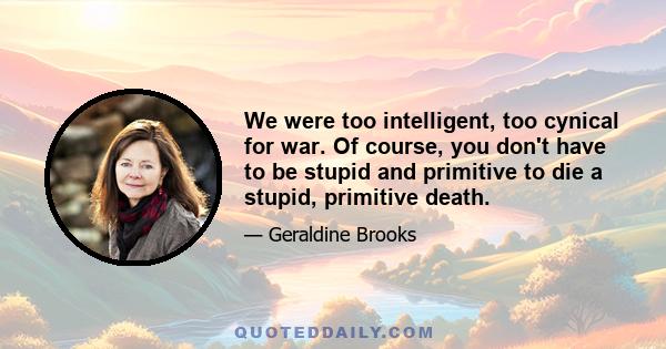 We were too intelligent, too cynical for war. Of course, you don't have to be stupid and primitive to die a stupid, primitive death.