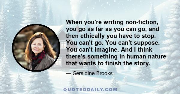 When you're writing non-fiction, you go as far as you can go, and then ethically you have to stop. You can't go. You can't suppose. You can't imagine. And I think there's something in human nature that wants to finish