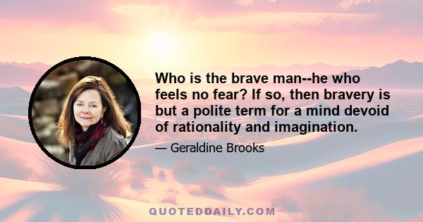 Who is the brave man--he who feels no fear? If so, then bravery is but a polite term for a mind devoid of rationality and imagination.