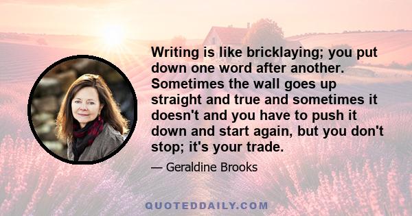 Writing is like bricklaying; you put down one word after another. Sometimes the wall goes up straight and true and sometimes it doesn't and you have to push it down and start again, but you don't stop; it's your trade.