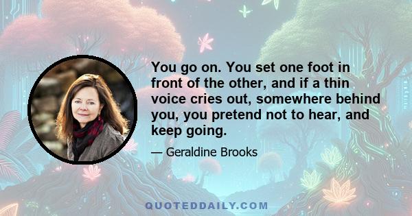 You go on. You set one foot in front of the other, and if a thin voice cries out, somewhere behind you, you pretend not to hear, and keep going.