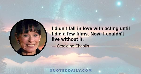 I didn't fall in love with acting until I did a few films. Now, I couldn't live without it.