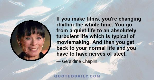 If you make films, you're changing rhythm the whole time. You go from a quiet life to an absolutely turbulent life which is typical of moviemaking. And then you get back to your normal life and you have to have nerves