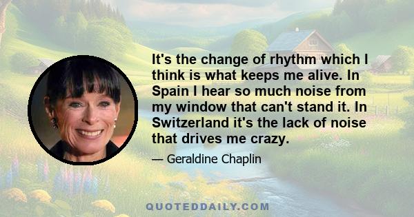 It's the change of rhythm which I think is what keeps me alive. In Spain I hear so much noise from my window that can't stand it. In Switzerland it's the lack of noise that drives me crazy.