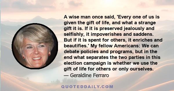 A wise man once said, 'Every one of us is given the gift of life, and what a strange gift it is. If it is preserved jealously and selfishly, it impoverishes and saddens. But if it is spent for others, it enriches and