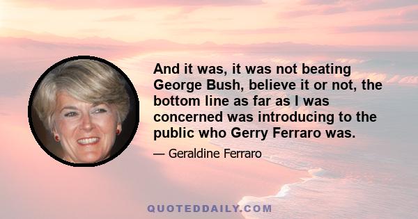 And it was, it was not beating George Bush, believe it or not, the bottom line as far as I was concerned was introducing to the public who Gerry Ferraro was.