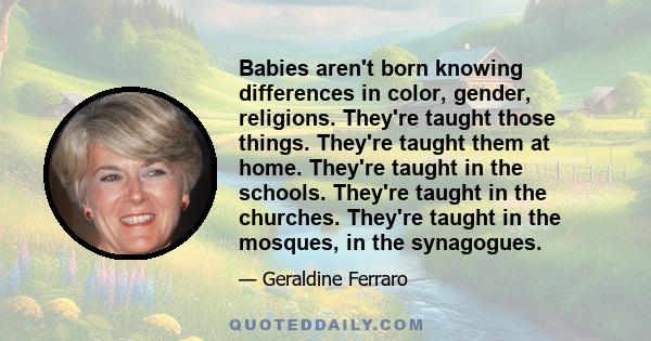 Babies aren't born knowing differences in color, gender, religions. They're taught those things. They're taught them at home. They're taught in the schools. They're taught in the churches. They're taught in the mosques, 