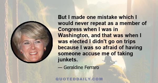 But I made one mistake which I would never repeat as a member of Congress when I was in Washington, and that was when I was elected I didn't go on trips because I was so afraid of having someone accuse me of taking