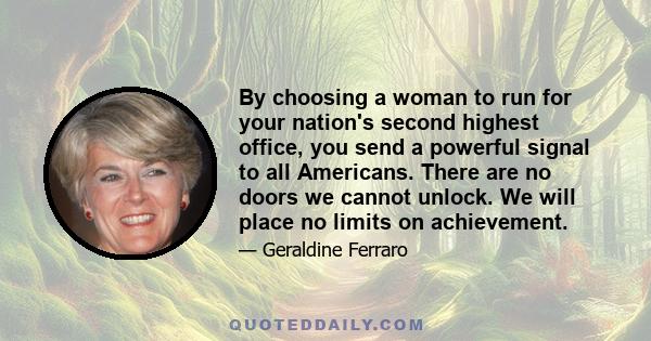 By choosing a woman to run for your nation's second highest office, you send a powerful signal to all Americans. There are no doors we cannot unlock. We will place no limits on achievement.