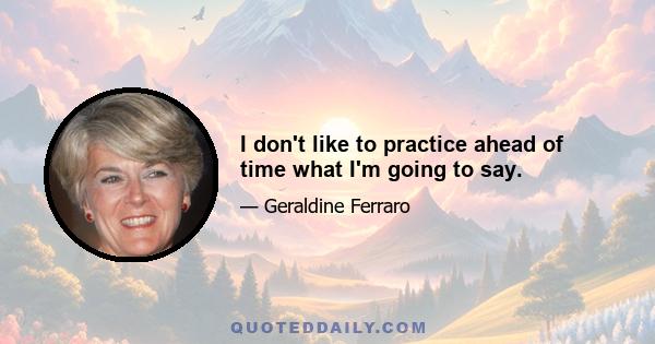 I don't like to practice ahead of time what I'm going to say.