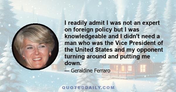 I readily admit I was not an expert on foreign policy but I was knowledgeable and I didn't need a man who was the Vice President of the United States and my opponent turning around and putting me down.