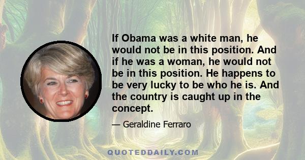 If Obama was a white man, he would not be in this position. And if he was a woman, he would not be in this position. He happens to be very lucky to be who he is. And the country is caught up in the concept.