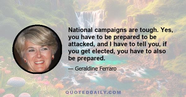 National campaigns are tough. Yes, you have to be prepared to be attacked, and I have to tell you, if you get elected, you have to also be prepared.