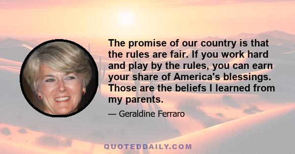 The promise of our country is that the rules are fair. If you work hard and play by the rules, you can earn your share of America's blessings. Those are the beliefs I learned from my parents.