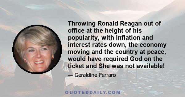 Throwing Ronald Reagan out of office at the height of his popularity, with inflation and interest rates down, the economy moving and the country at peace, would have required God on the ticket and She was not available!