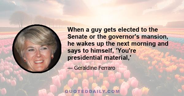 When a guy gets elected to the Senate or the governor's mansion, he wakes up the next morning and says to himself, 'You're presidential material,'