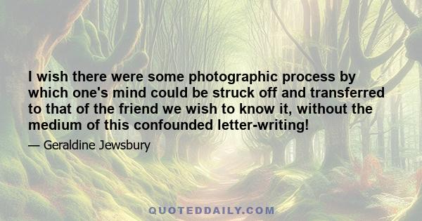 I wish there were some photographic process by which one's mind could be struck off and transferred to that of the friend we wish to know it, without the medium of this confounded letter-writing!