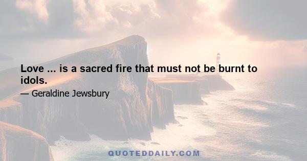 Love ... is a sacred fire that must not be burnt to idols.