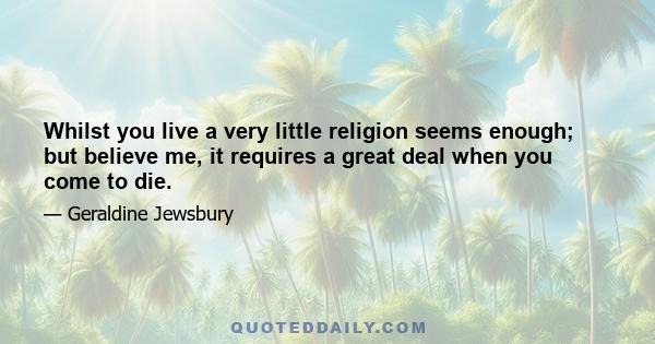 Whilst you live a very little religion seems enough; but believe me, it requires a great deal when you come to die.