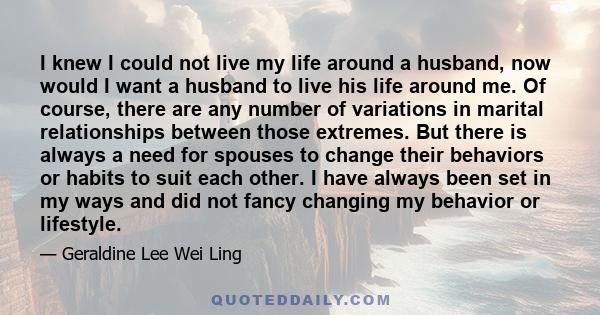 I knew I could not live my life around a husband, now would I want a husband to live his life around me. Of course, there are any number of variations in marital relationships between those extremes. But there is always 