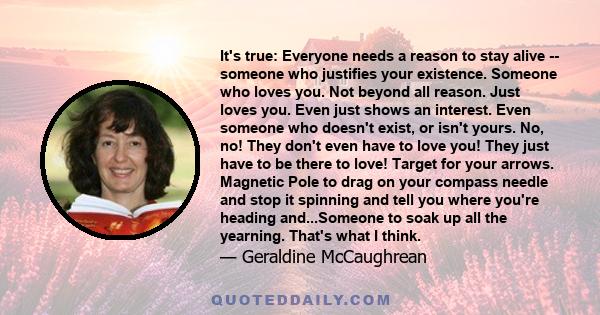 It's true: Everyone needs a reason to stay alive -- someone who justifies your existence. Someone who loves you. Not beyond all reason. Just loves you. Even just shows an interest. Even someone who doesn't exist, or