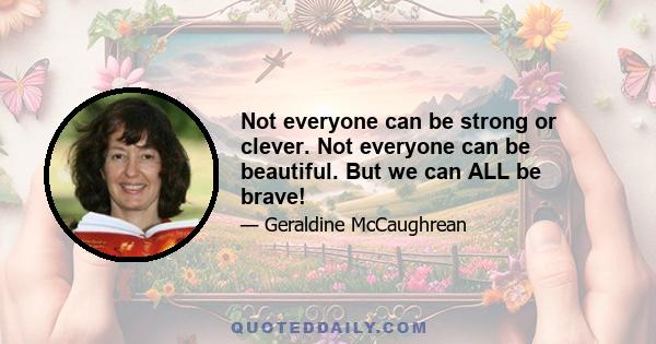 Not everyone can be strong or clever. Not everyone can be beautiful. But we can ALL be brave!