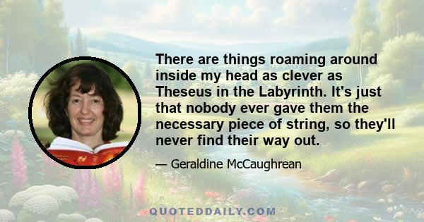 There are things roaming around inside my head as clever as Theseus in the Labyrinth. It's just that nobody ever gave them the necessary piece of string, so they'll never find their way out.