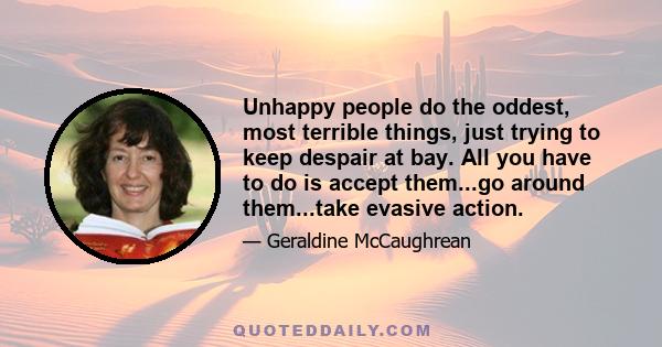 Unhappy people do the oddest, most terrible things, just trying to keep despair at bay. All you have to do is accept them...go around them...take evasive action.