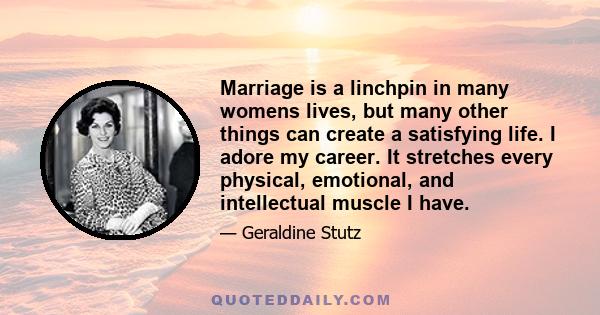 Marriage is a linchpin in many womens lives, but many other things can create a satisfying life. I adore my career. It stretches every physical, emotional, and intellectual muscle I have.