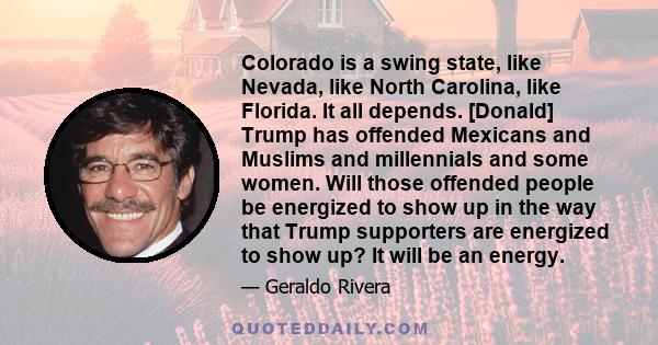 Colorado is a swing state, like Nevada, like North Carolina, like Florida. It all depends. [Donald] Trump has offended Mexicans and Muslims and millennials and some women. Will those offended people be energized to show 