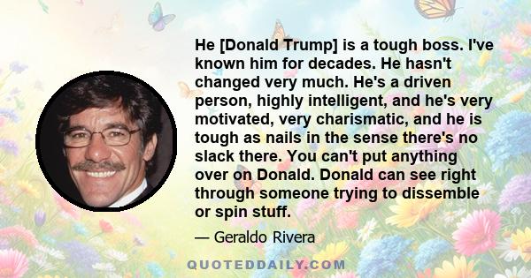 He [Donald Trump] is a tough boss. I've known him for decades. He hasn't changed very much. He's a driven person, highly intelligent, and he's very motivated, very charismatic, and he is tough as nails in the sense