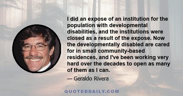 I did an expose of an institution for the population with developmental disabilities, and the institutions were closed as a result of the expose. Now the developmentally disabled are cared for in small community-based