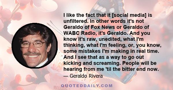 I like the fact that it [social media] is unfiltered. In other words it's not Geraldo of Fox News or Geraldo of WABC Radio, it's Geraldo. And you know it's raw, unedited, what I'm thinking, what I'm feeling, or, you