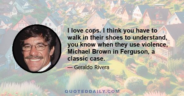 I love cops. I think you have to walk in their shoes to understand, you know when they use violence, Michael Brown in Ferguson, a classic case.