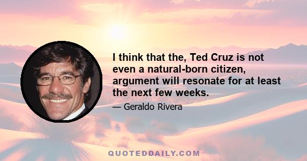 I think that the, Ted Cruz is not even a natural-born citizen, argument will resonate for at least the next few weeks.