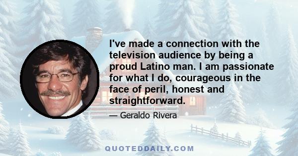 I've made a connection with the television audience by being a proud Latino man. I am passionate for what I do, courageous in the face of peril, honest and straightforward.