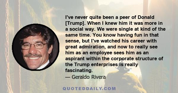 I've never quite been a peer of Donald [Trump]. When I knew him it was more in a social way. We were single at kind of the same time. You know having fun in that sense, but I've watched his career with great admiration, 