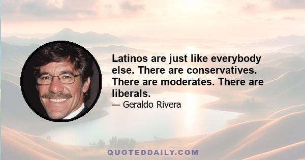 Latinos are just like everybody else. There are conservatives. There are moderates. There are liberals.