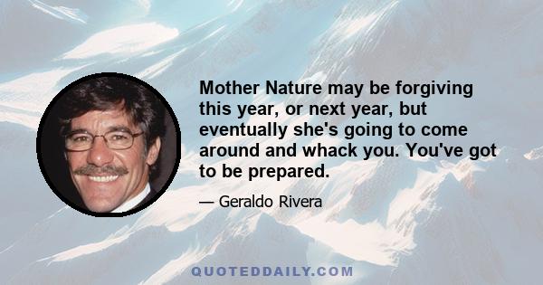 Mother Nature may be forgiving this year, or next year, but eventually she's going to come around and whack you. You've got to be prepared.