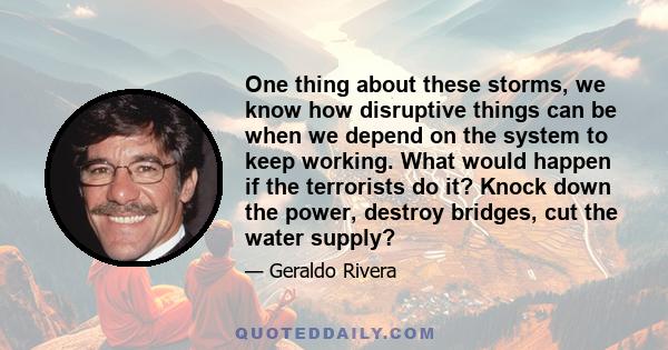 One thing about these storms, we know how disruptive things can be when we depend on the system to keep working. What would happen if the terrorists do it? Knock down the power, destroy bridges, cut the water supply?