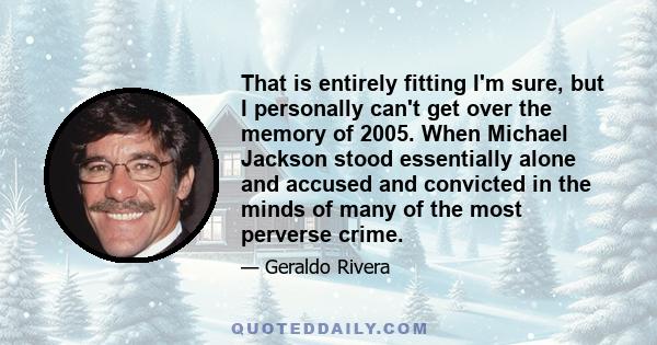 That is entirely fitting I'm sure, but I personally can't get over the memory of 2005. When Michael Jackson stood essentially alone and accused and convicted in the minds of many of the most perverse crime.