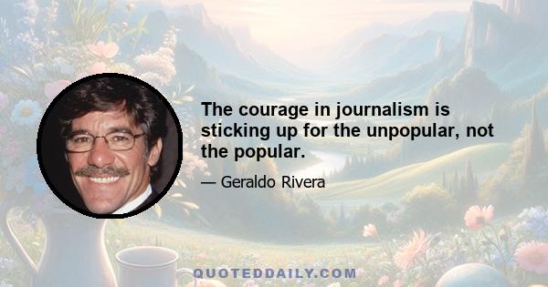 The courage in journalism is sticking up for the unpopular, not the popular.