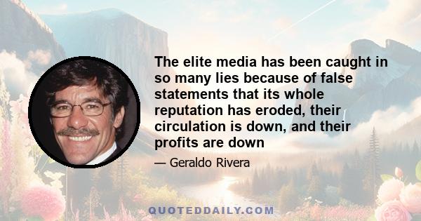 The elite media has been caught in so many lies because of false statements that its whole reputation has eroded, their circulation is down, and their profits are down