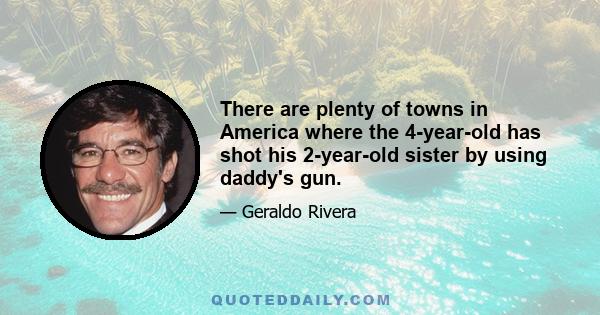 There are plenty of towns in America where the 4-year-old has shot his 2-year-old sister by using daddy's gun.